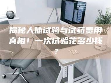 长兴揭秘人体试验与试药费用真相！一次试验花多少钱？