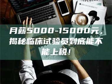长兴月薪5000-15000元，揭秘临床试验员到底能不能上税！