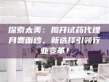 长兴探索太美：揭开试药代理月费面纱，新选择引领行业变革！