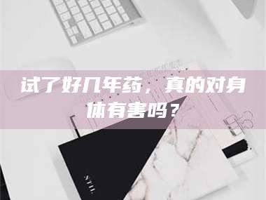 长兴试了好几年药，真的对身体有害吗？