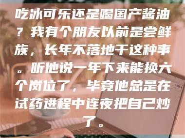 长兴吃冰可乐还是喝国产酱油？我有个朋友以前是尝鲜族，长年不落地干这种事。听他说一年下来能换六个岗位了，毕竟他总是在试药进程中连夜把自己炒了。