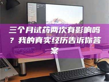 长兴三个月试药两次有影响吗？我的真实经历告诉你答案