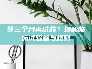 长兴等三个月再试药？揭秘临床试验参与规则