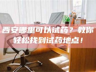 长兴西安哪里可以试药？教你轻松找到试药地点！