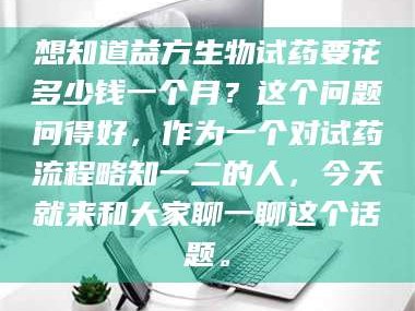 长兴想知道益方生物试药要花多少钱一个月？这个问题问得好，作为一个对试药流程略知一二的人，今天就来和大家聊一聊这个话题。