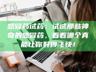 长兴感冒药试药：试试那些神奇的感冒药，看看哪个真能让你好得飞快！