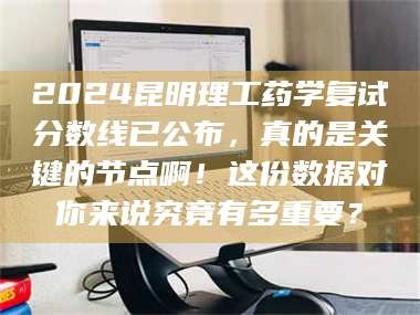 长兴2024昆明理工药学复试分数线已公布，真的是关键的节点啊！这份数据对你来说究竟有多重要？