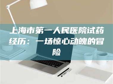 长兴上海市第一人民医院试药经历：一场惊心动魄的冒险
