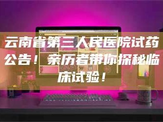 长兴云南省第三人民医院试药公告！亲历者带你探秘临床试验！