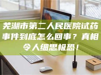 长兴芜湖市第二人民医院试药事件到底怎么回事？真相令人细思极恐！