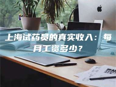 长兴上海试药员的真实收入：每月工资多少？