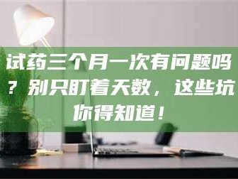 长兴试药三个月一次有问题吗？别只盯着天数，这些坑你得知道！