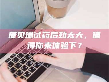 长兴康贝瑞试药后劲太大，值得你来体验下？