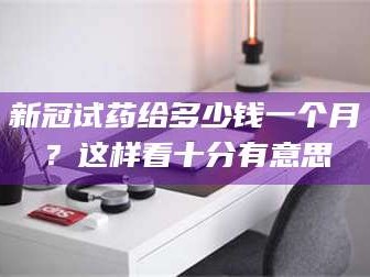 长兴新冠试药给多少钱一个月？这样看十分有意思