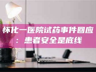 长兴怀化一医院试药事件回应：患者安全是底线