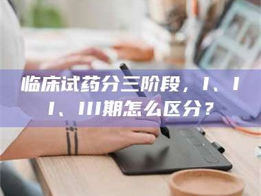 长兴临床试药分三阶段，I、II、III期怎么区分？