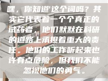 长兴嘿，你知道'这个词吗？其实它代表着一个个真正的试药者，他们默默在科研的道路上承担着重大的责任。他们的工作听起来也许有点危险，但我们不能忽视他们的勇气。