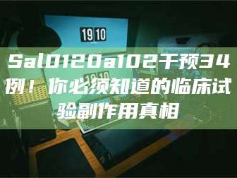 长兴Sal0120a102干预34例！你必须知道的临床试验副作用真相