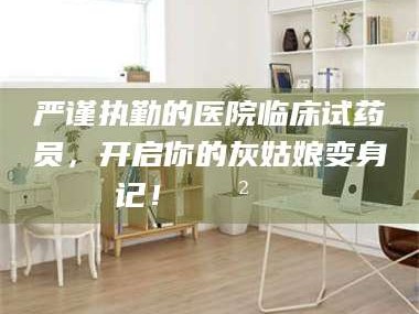 长兴严谨执勤的医院临床试药员，开启你的灰姑娘变身记！😲💊