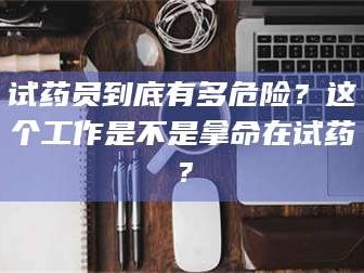 长兴试药员到底有多危险？这个工作是不是拿命在试药？