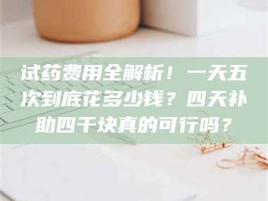 长兴试药费用全解析！一天五次到底花多少钱？四天补助四千块真的可行吗？