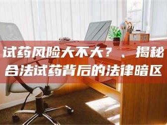 长兴试药风险大不大？、揭秘合法试药背后的法律暗区