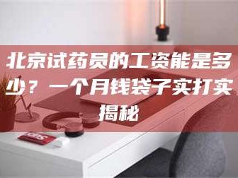 长兴北京试药员的工资能是多少？一个月钱袋子实打实揭秘