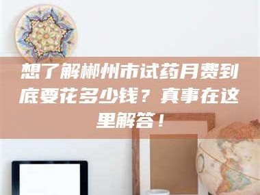长兴想了解郴州市试药月费到底要花多少钱？真事在这里解答！