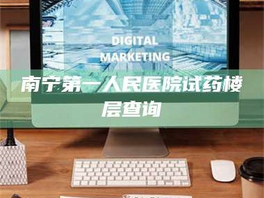 长兴南宁第一人民医院试药楼层查询