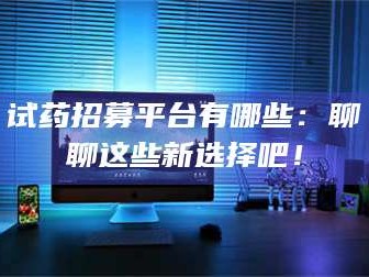 长兴试药招募平台有哪些：聊聊这些新选择吧！