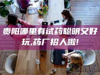 长兴贵阳哪里有试药聪明又好玩,药厂招人啦!