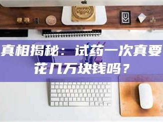 长兴真相揭秘：试药一次真要花几万块钱吗？