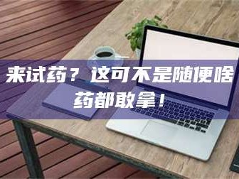 长兴来试药？这可不是随便啥药都敢拿！