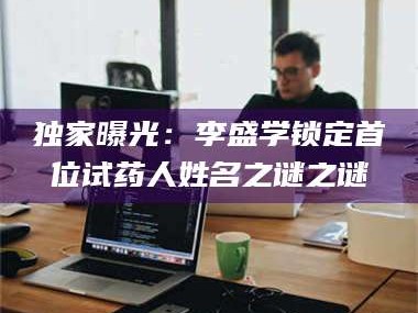 长兴独家曝光：李盛学锁定首位试药人姓名之谜之谜