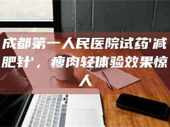 长兴成都第一人民医院试药'***针'，瘦肉轻体验效果惊人