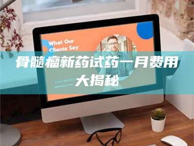 长兴骨髓瘤新药试药一月费用大揭秘