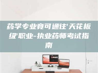 长兴药学专业竟可通往'天花板级'职业-执业药师考试指南