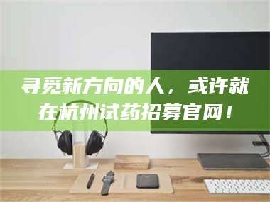 长兴寻觅新方向的人，或许就在杭州试药招募官网！