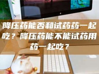 长兴降压药能否和试药药一起吃？降压药能不能试药用药一起吃？
