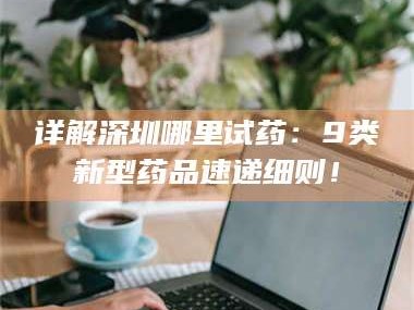 长兴详解深圳哪里试药：9类新型药品速递细则！