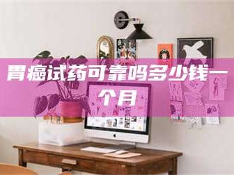 长兴胃癌试药可靠吗多少钱一个月