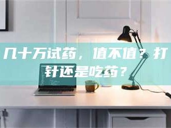 长兴几十万试药，值不值？打针还是吃药？