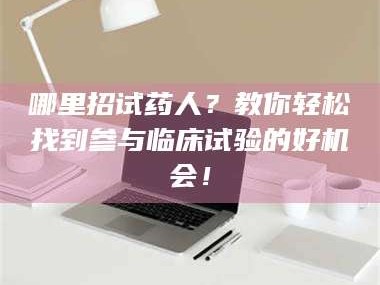 长兴哪里招试药人？教你轻松找到参与临床试验的好机会！
