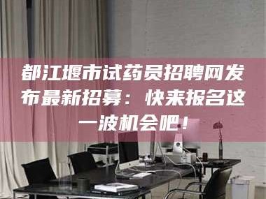 长兴都江堰市试药员招聘网发布最新招募：快来报名这一波机会吧！