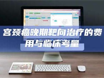 长兴宫颈癌晚期靶向***的费用与临床考量