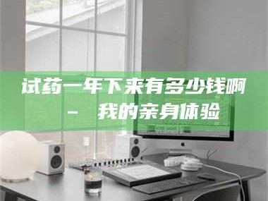 长兴试药一年下来有多少钱啊 – 我的亲身体验