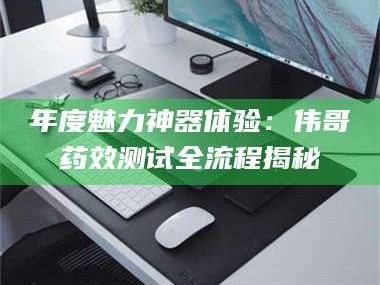 长兴年度魅力神器体验：伟哥药效测试全流程揭秘