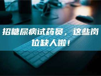 长兴招糖尿病试药员，这些岗位缺人啦！