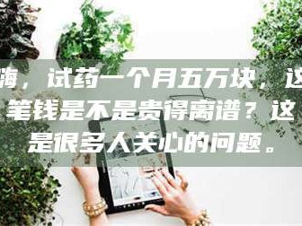 长兴嗨，试药一个月五万块，这笔钱是不是贵得离谱？这是很多人关心的问题。