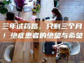 长兴三年试药路，只剩三个月！绝症患者的绝望与希望